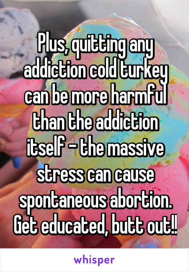 Plus, quitting any addiction cold turkey can be more harmful than the addiction itself - the massive stress can cause spontaneous abortion. Get educated, butt out!!