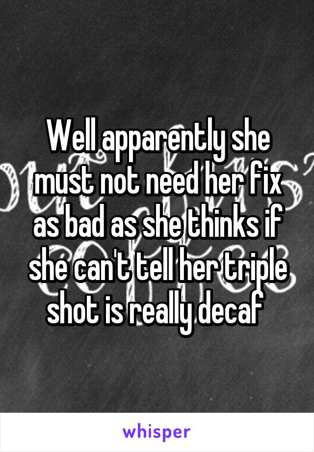 Well apparently she must not need her fix as bad as she thinks if she can't tell her triple shot is really decaf 