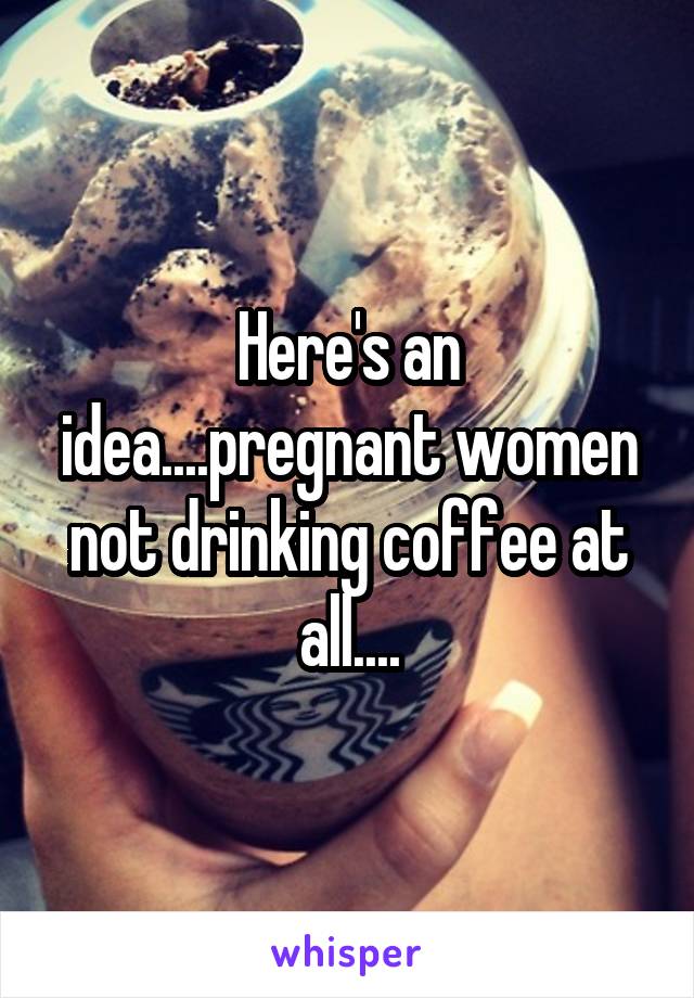 Here's an idea....pregnant women not drinking coffee at all....