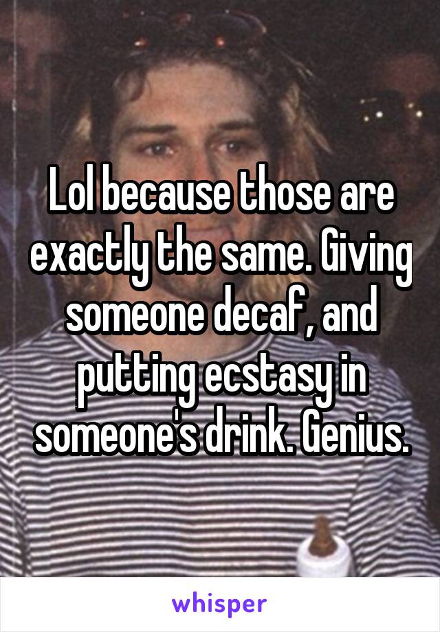 Lol because those are exactly the same. Giving someone decaf, and putting ecstasy in someone's drink. Genius.