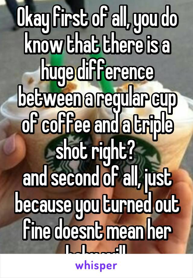 Okay first of all, you do know that there is a huge difference between a regular cup of coffee and a triple shot right? 
and second of all, just because you turned out fine doesnt mean her baby will.