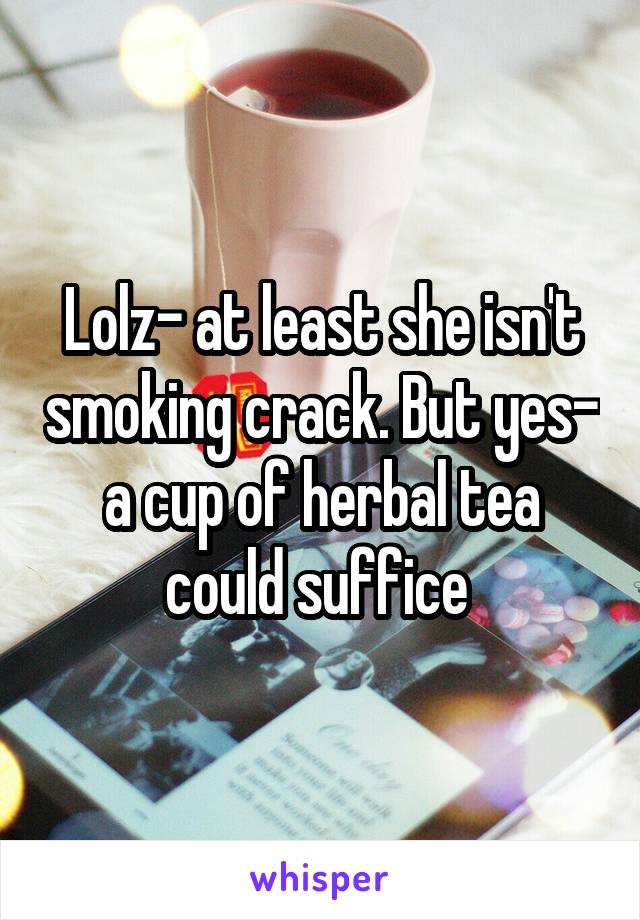 Lolz- at least she isn't smoking crack. But yes- a cup of herbal tea could suffice 