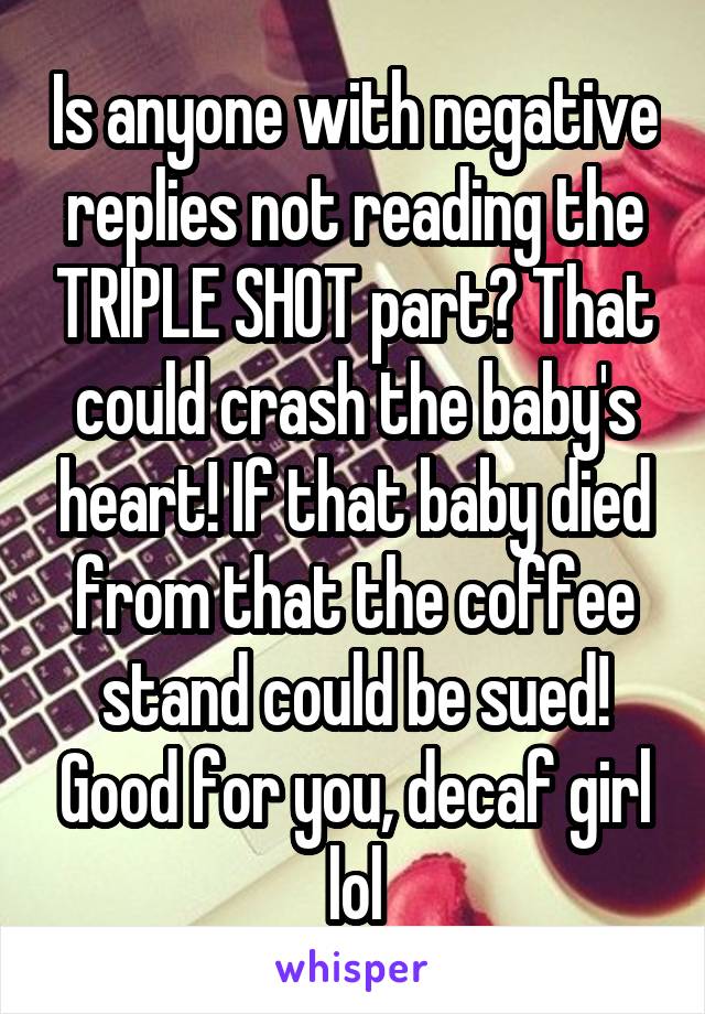 Is anyone with negative replies not reading the TRIPLE SHOT part? That could crash the baby's heart! If that baby died from that the coffee stand could be sued! Good for you, decaf girl lol