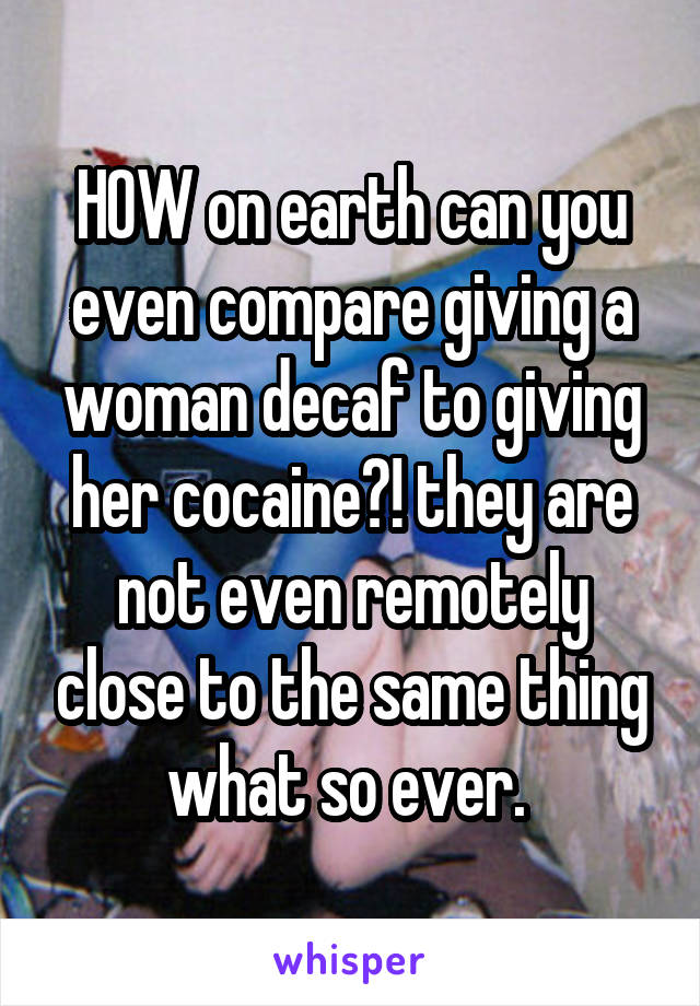 HOW on earth can you even compare giving a woman decaf to giving her cocaine?! they are not even remotely close to the same thing what so ever. 