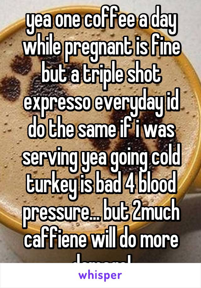 yea one coffee a day while pregnant is fine but a triple shot expresso everyday id do the same if i was serving yea going cold turkey is bad 4 blood pressure... but 2much caffiene will do more damage!