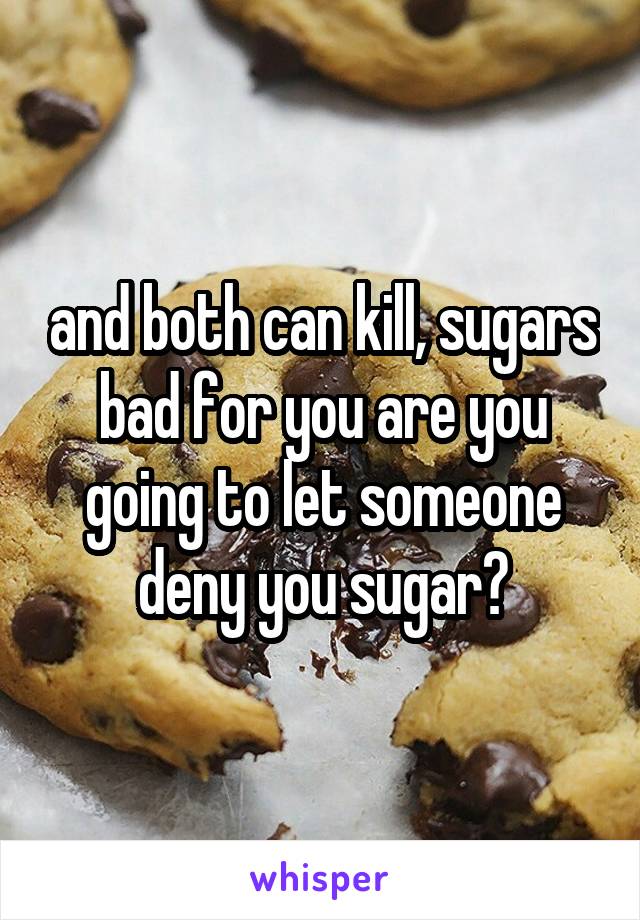 and both can kill, sugars bad for you are you going to let someone deny you sugar?