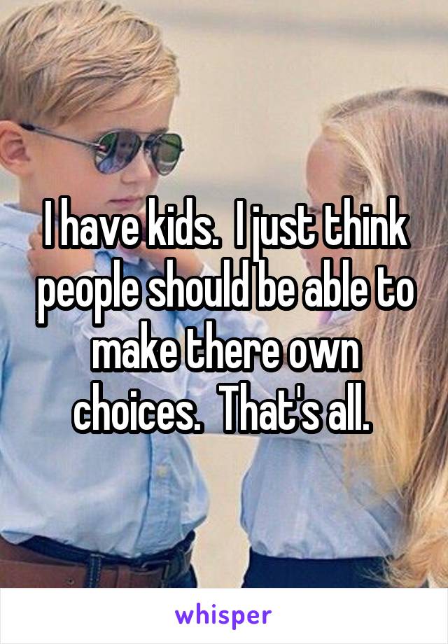 I have kids.  I just think people should be able to make there own choices.  That's all. 