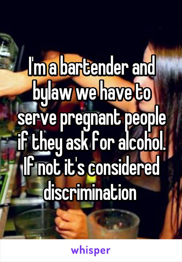 I'm a bartender and bylaw we have to serve pregnant people if they ask for alcohol. If not it's considered discrimination 