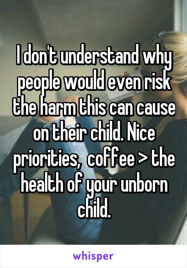 I don't understand why people would even risk the harm this can cause on their child. Nice priorities,  coffee > the health of your unborn child.