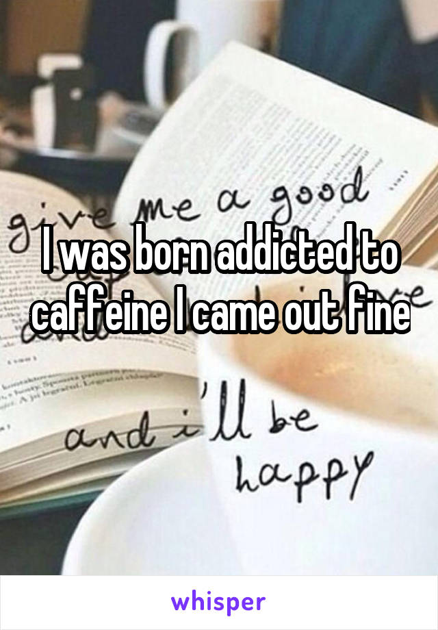 I was born addicted to caffeine I came out fine 