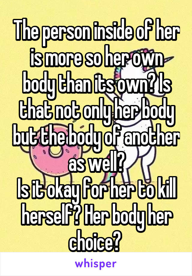 The person inside of her is more so her own body than its own? Is that not only her body but the body of another as well?
Is it okay for her to kill herself? Her body her choice? 