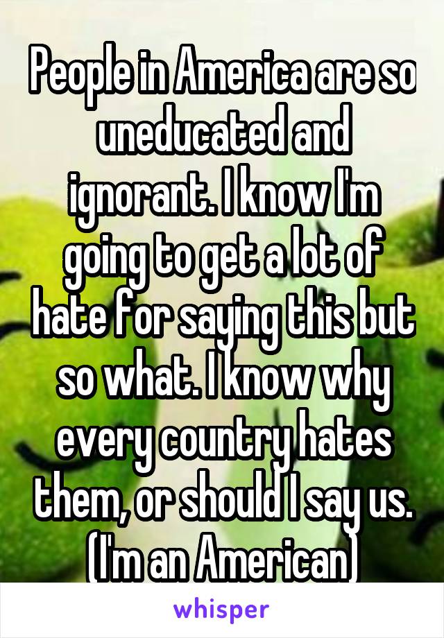 People in America are so uneducated and ignorant. I know I'm going to get a lot of hate for saying this but so what. I know why every country hates them, or should I say us. (I'm an American)
