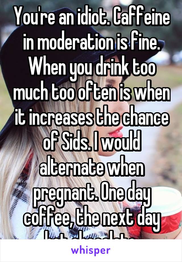 You're an idiot. Caffeine in moderation is fine. When you drink too much too often is when it increases the chance of Sids. I would alternate when pregnant. One day coffee, the next day hot chocolate.