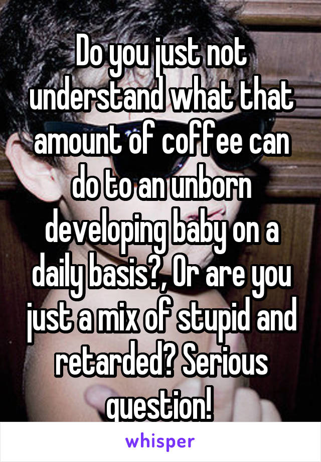 Do you just not understand what that amount of coffee can do to an unborn developing baby on a daily basis?, Or are you just a mix of stupid and retarded? Serious question! 