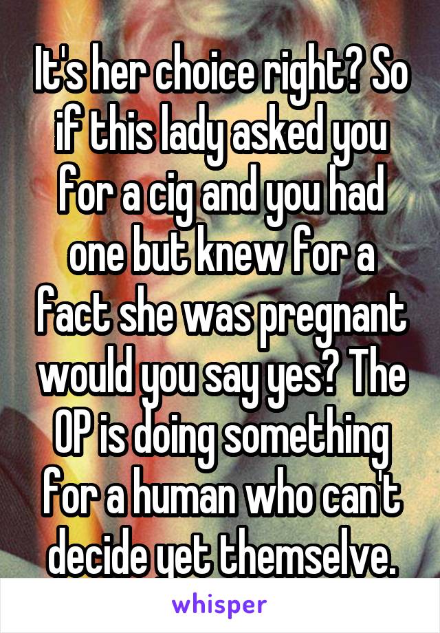 It's her choice right? So if this lady asked you for a cig and you had one but knew for a fact she was pregnant would you say yes? The OP is doing something for a human who can't decide yet themselve.