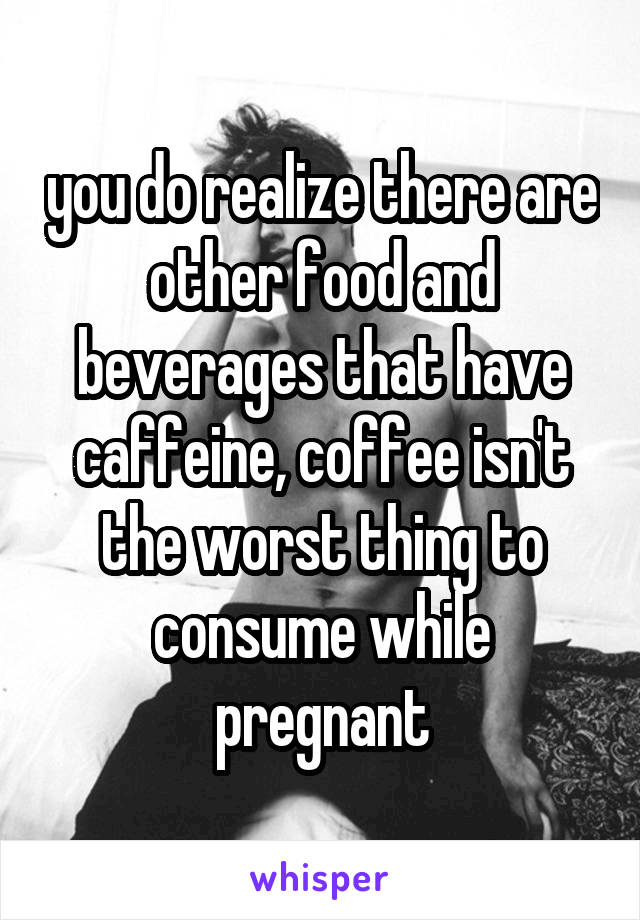 you do realize there are other food and beverages that have caffeine, coffee isn't the worst thing to consume while pregnant