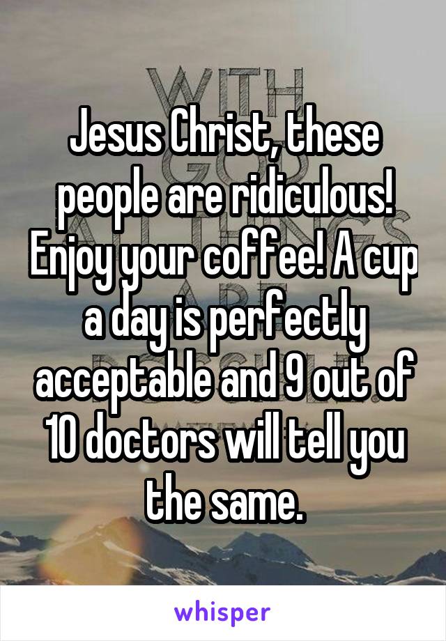 Jesus Christ, these people are ridiculous! Enjoy your coffee! A cup a day is perfectly acceptable and 9 out of 10 doctors will tell you the same.