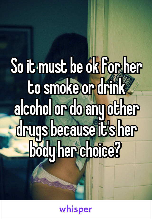 So it must be ok for her to smoke or drink alcohol or do any other drugs because it's her body her choice? 