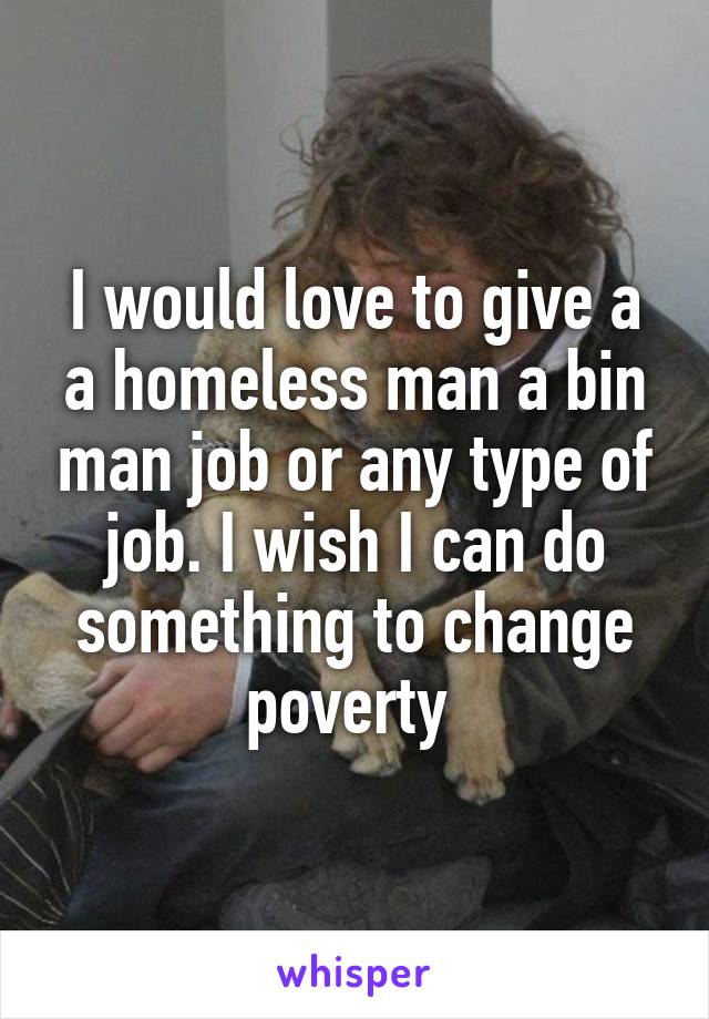 I would love to give a a homeless man a bin man job or any type of job. I wish I can do something to change poverty 