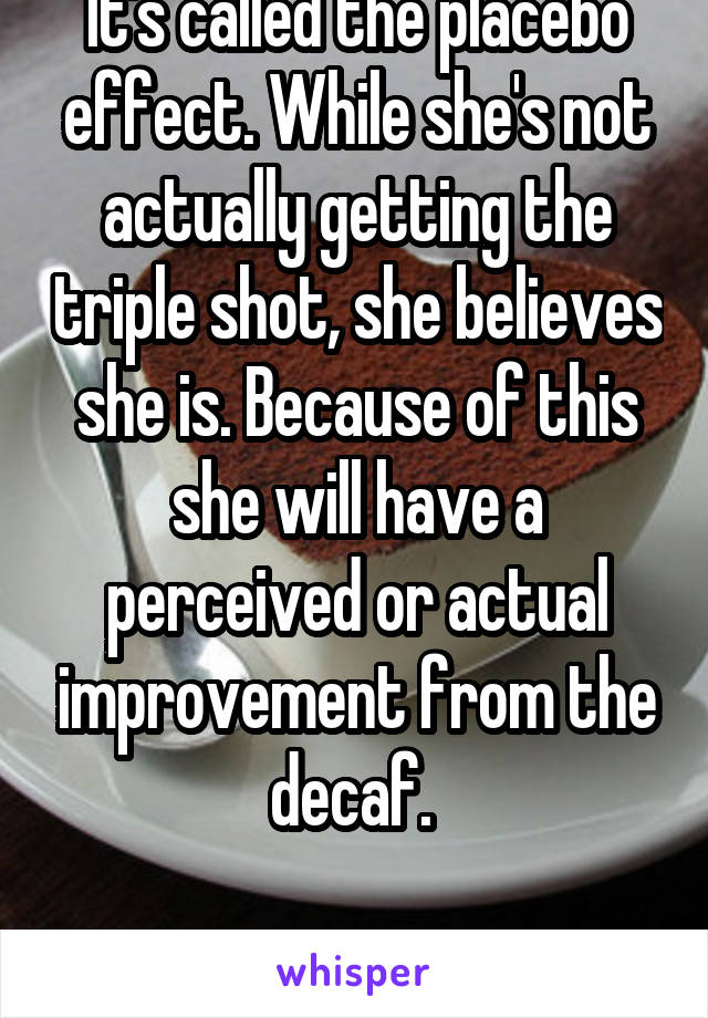 It's called the placebo effect. While she's not actually getting the triple shot, she believes she is. Because of this she will have a perceived or actual improvement from the decaf. 

SCIENCE!!