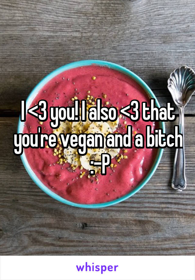 I <3 you! I also <3 that you're vegan and a bitch  :-P