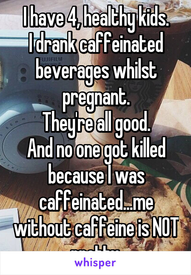 I have 4, healthy kids.
I drank caffeinated beverages whilst pregnant.
They're all good.
And no one got killed because I was caffeinated...me without caffeine is NOT pretty.