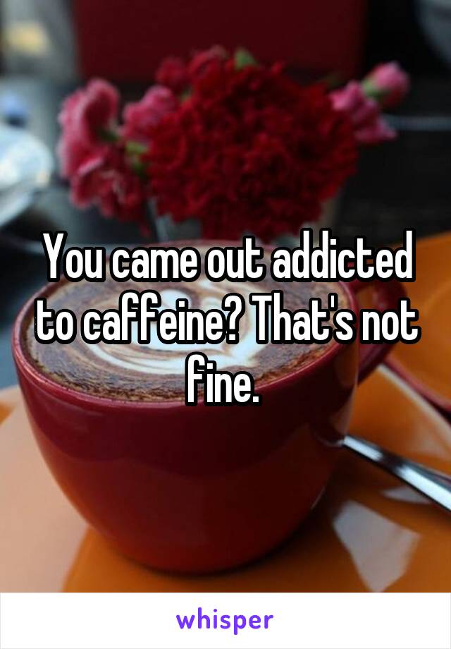 You came out addicted to caffeine? That's not fine. 