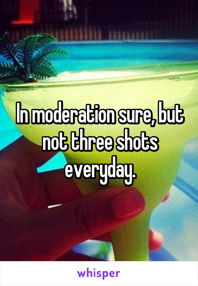 In moderation sure, but not three shots everyday.