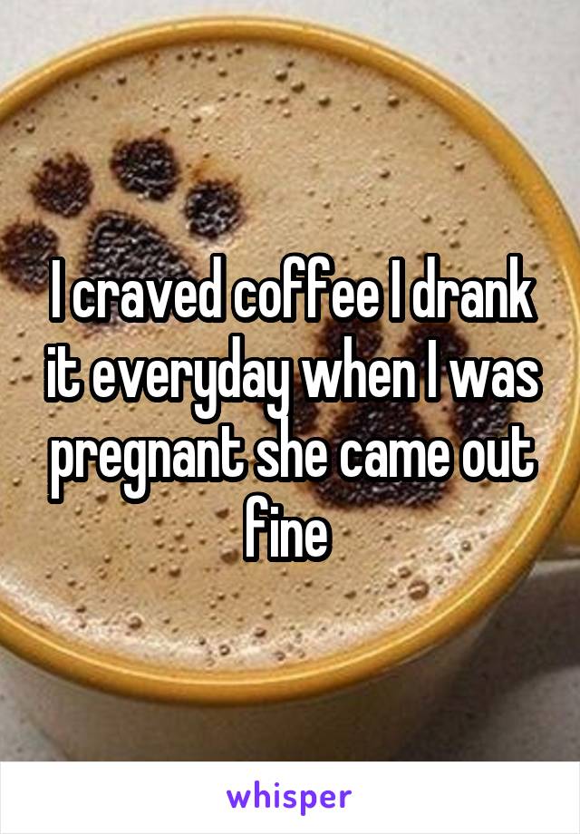 I craved coffee I drank it everyday when I was pregnant she came out fine 