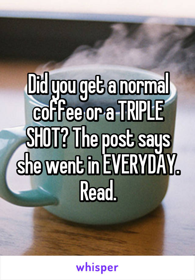 Did you get a normal coffee or a TRIPLE SHOT? The post says she went in EVERYDAY. Read.