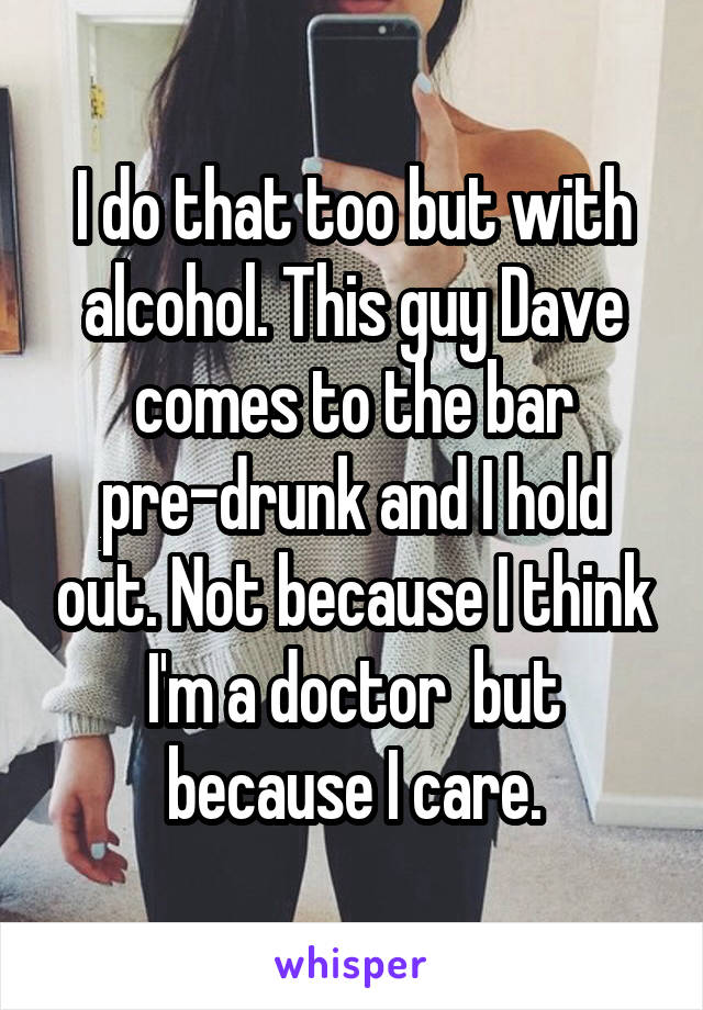 I do that too but with alcohol. This guy Dave comes to the bar pre-drunk and I hold out. Not because I think I'm a doctor  but because I care.