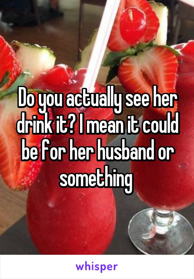 Do you actually see her drink it? I mean it could be for her husband or something 