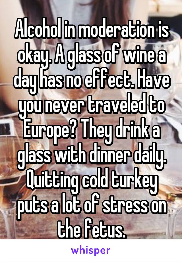 Alcohol in moderation is okay. A glass of wine a day has no effect. Have you never traveled to Europe? They drink a glass with dinner daily.
Quitting cold turkey puts a lot of stress on the fetus.