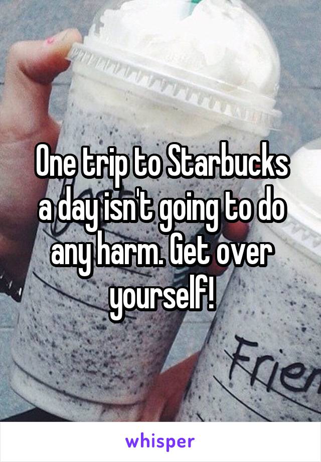 One trip to Starbucks
a day isn't going to do any harm. Get over yourself!