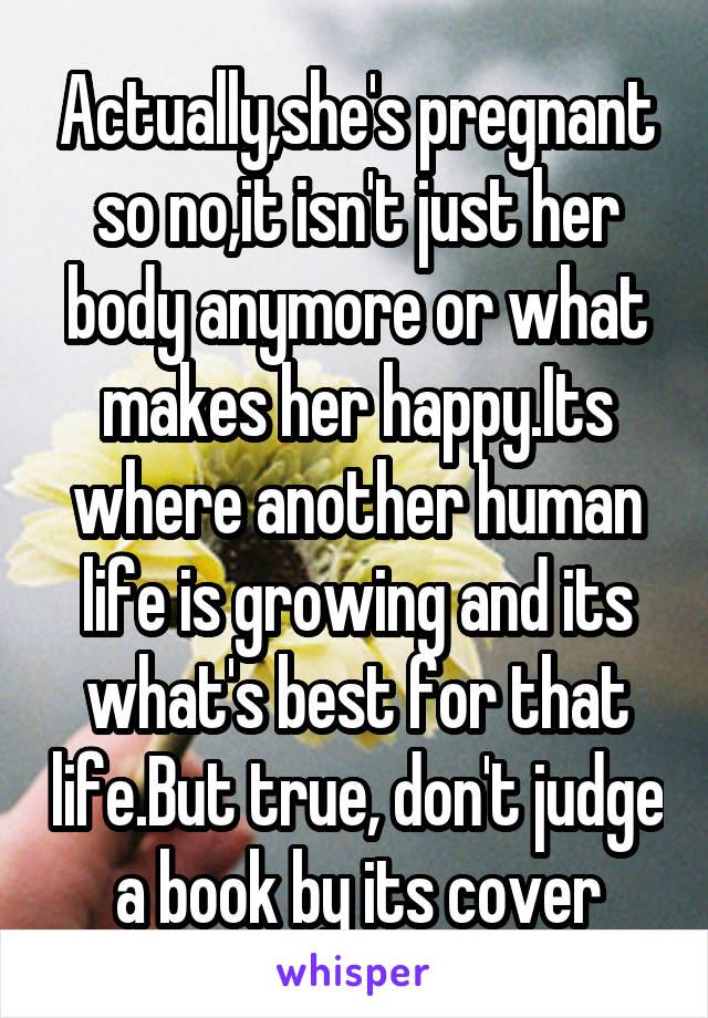 Actually,she's pregnant so no,it isn't just her body anymore or what makes her happy.Its where another human life is growing and its what's best for that life.But true, don't judge a book by its cover