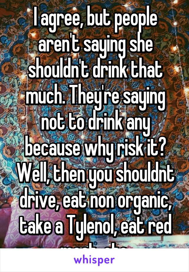 I agree, but people aren't saying she shouldn't drink that much. They're saying not to drink any because why risk it? Well, then you shouldnt drive, eat non organic, take a Tylenol, eat red meat, etc.