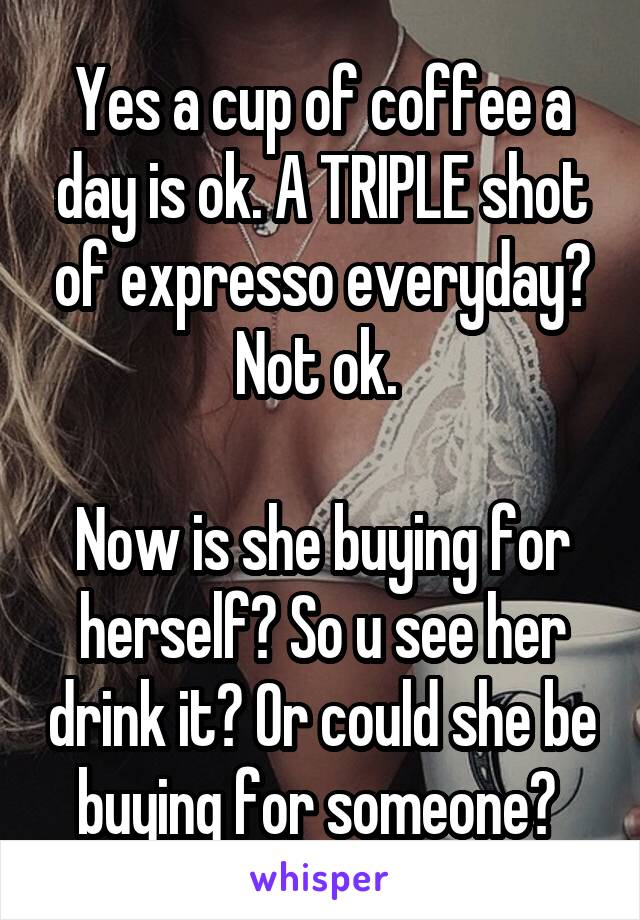 Yes a cup of coffee a day is ok. A TRIPLE shot of expresso everyday? Not ok. 

Now is she buying for herself? So u see her drink it? Or could she be buying for someone? 