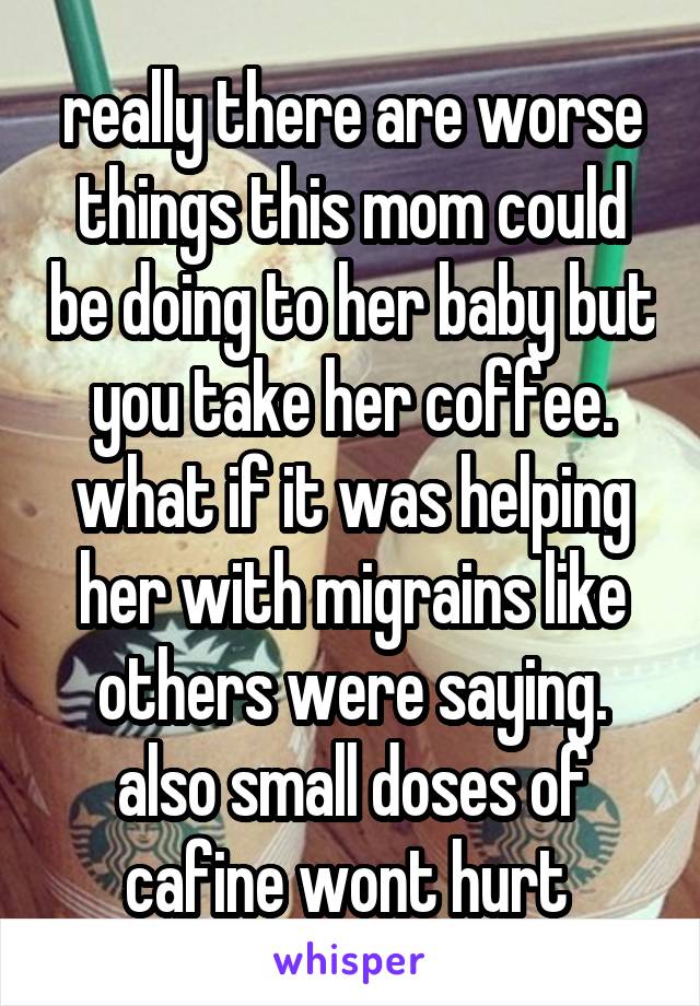 really there are worse things this mom could be doing to her baby but you take her coffee. what if it was helping her with migrains like others were saying. also small doses of cafine wont hurt 