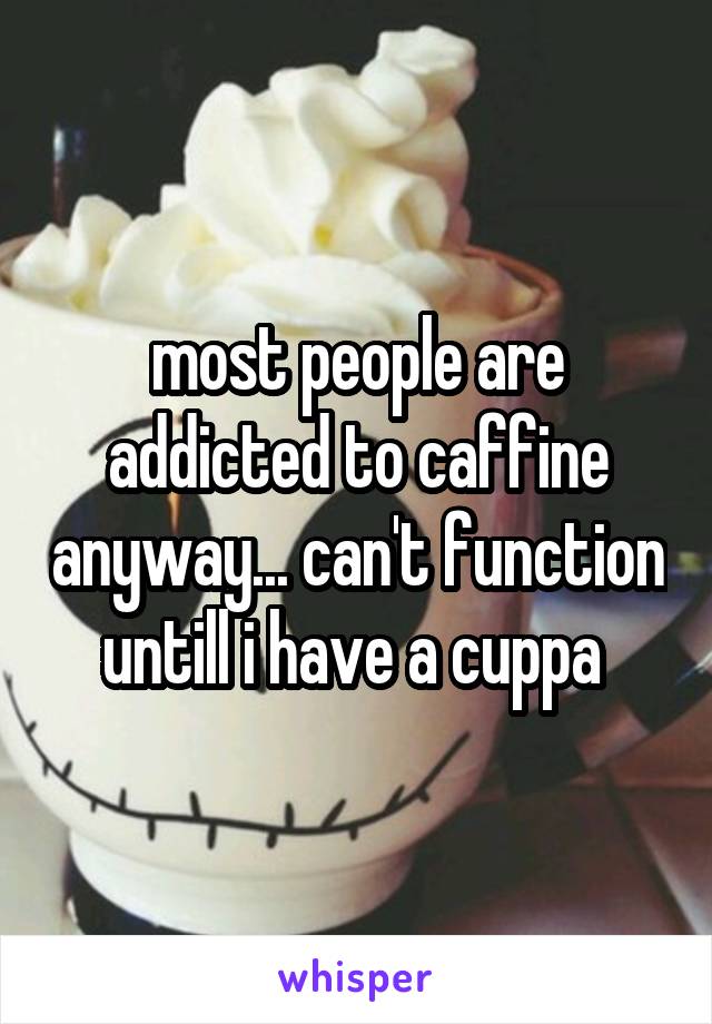 most people are addicted to caffine anyway... can't function untill i have a cuppa 