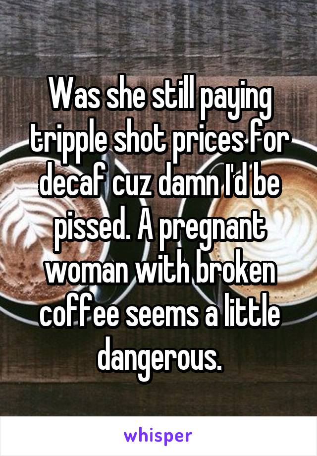 Was she still paying tripple shot prices for decaf cuz damn I'd be pissed. A pregnant woman with broken coffee seems a little dangerous.