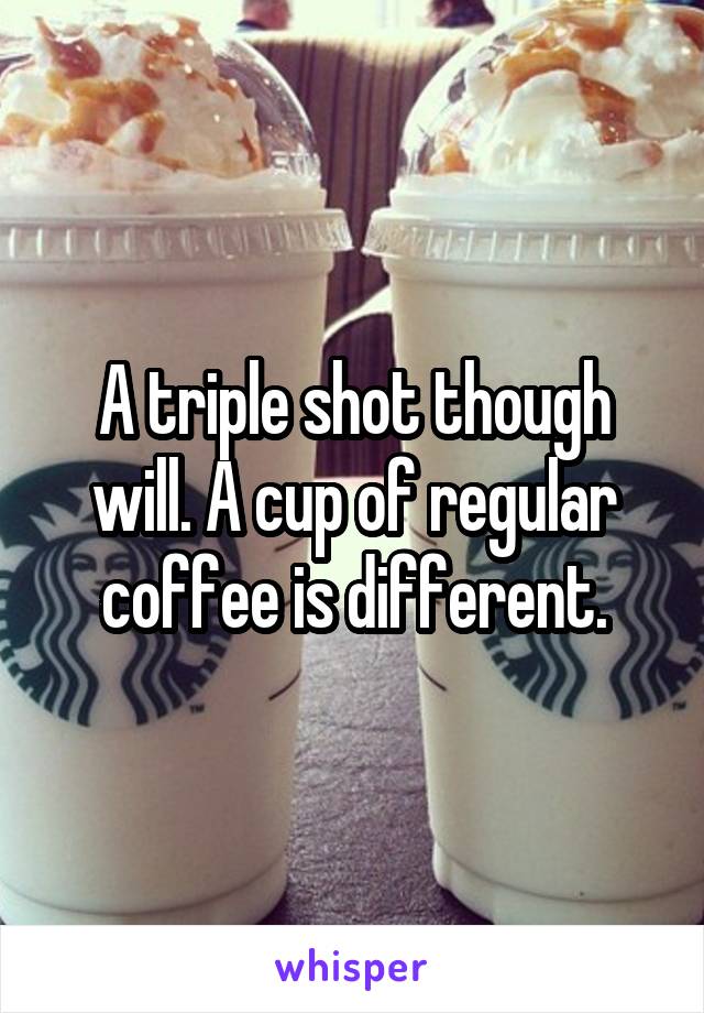 A triple shot though will. A cup of regular coffee is different.