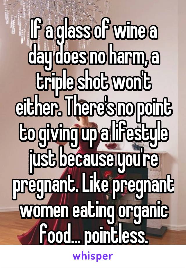 If a glass of wine a
day does no harm, a triple shot won't either. There's no point to giving up a lifestyle just because you're pregnant. Like pregnant women eating organic food... pointless.