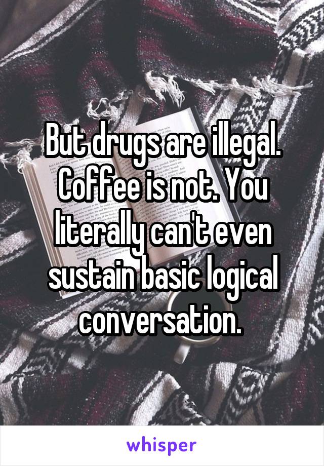 But drugs are illegal. Coffee is not. You literally can't even sustain basic logical conversation. 