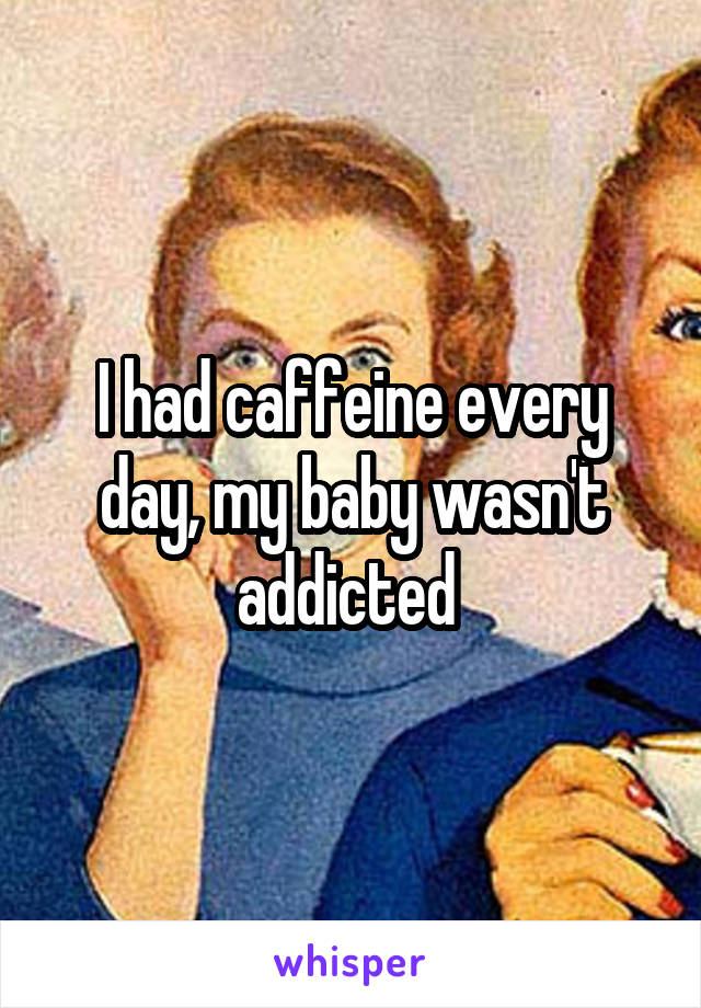 I had caffeine every day, my baby wasn't addicted 