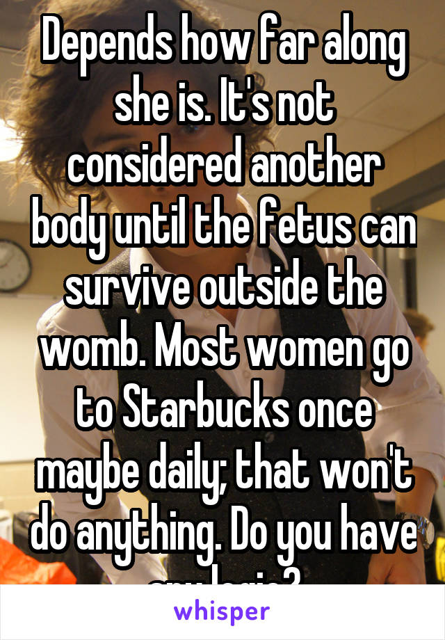 Depends how far along she is. It's not considered another body until the fetus can survive outside the womb. Most women go to Starbucks once maybe daily; that won't do anything. Do you have
any logic?