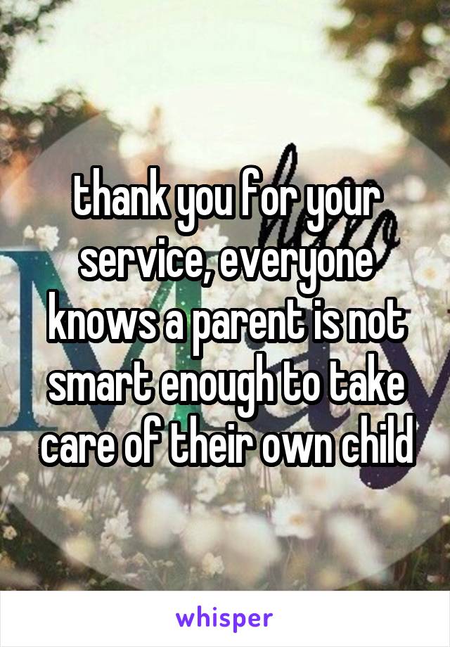 thank you for your service, everyone knows a parent is not smart enough to take care of their own child