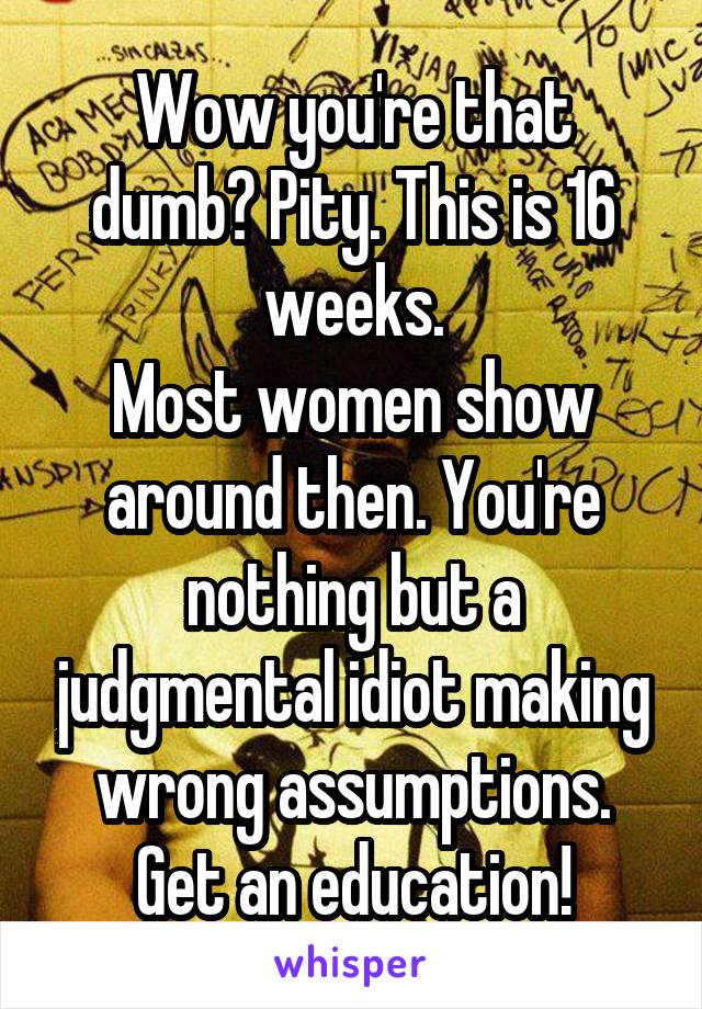 Wow you're that dumb? Pity. This is 16 weeks.
Most women show around then. You're nothing but a judgmental idiot making wrong assumptions.
Get an education!