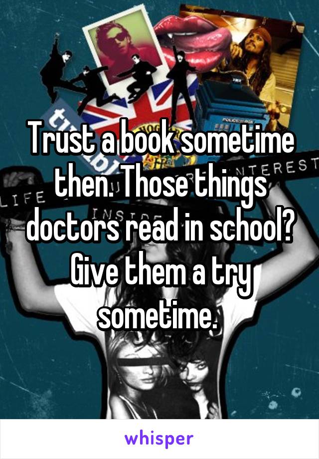 Trust a book sometime then. Those things doctors read in school? Give them a try sometime. 