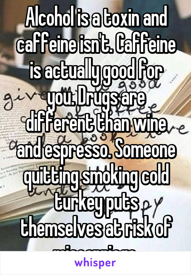 Alcohol is a toxin and caffeine isn't. Caffeine
is actually good for you. Drugs are different than wine and espresso. Someone quitting smoking cold turkey puts themselves at risk of miscarriage.