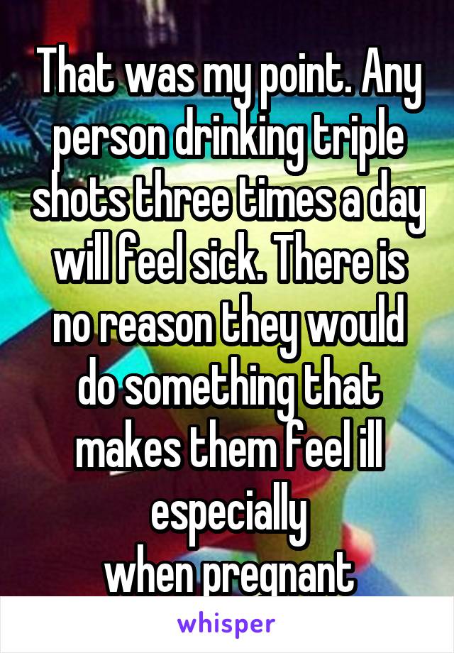 That was my point. Any person drinking triple shots three times a day will feel sick. There is no reason they would do something that makes them feel ill especially
when pregnant